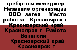 требуется менеджер › Название организации ­ ООО “затея“ › Место работы ­ Красноярск г - Красноярский край, Красноярск г. Работа » Вакансии   . Красноярский край,Красноярск г.